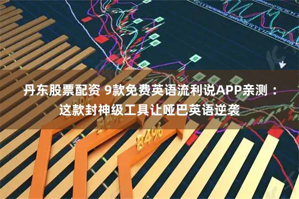 丹东股票配资 9款免费英语流利说APP亲测 ：这款封神级工具让哑巴英语逆袭