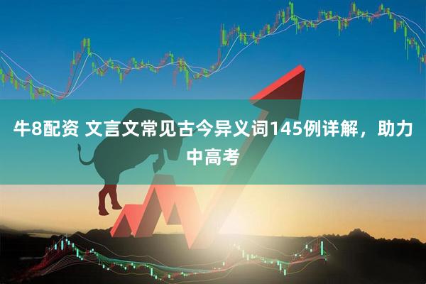 牛8配资 文言文常见古今异义词145例详解，助力中高考