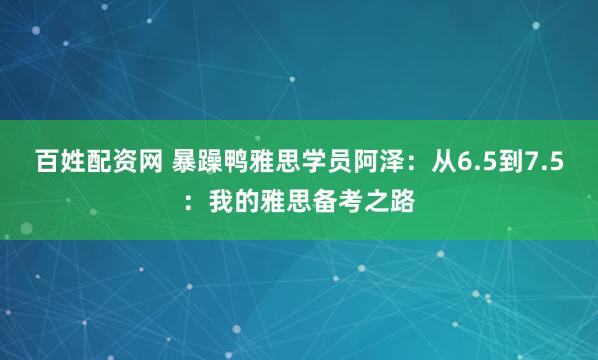 百姓配资网 暴躁鸭雅思学员阿泽：从6.5到7.5：我的雅思备考之路