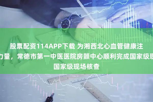 股票配资114APP下载 为湘西北心血管健康注入中医力量，常德市第一中医医院房颤中心顺利完成国家级现场核查