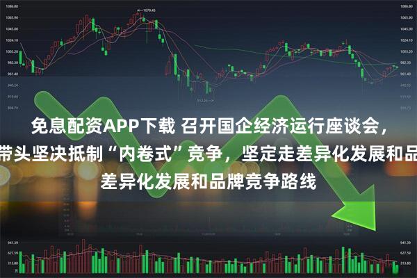 免息配资APP下载 召开国企经济运行座谈会，国资委：要带头坚决抵制“内卷式”竞争，坚定走差异化发展和品牌竞争路线