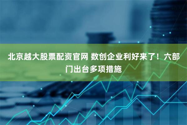 北京越大股票配资官网 数创企业利好来了！六部门出台多项措施