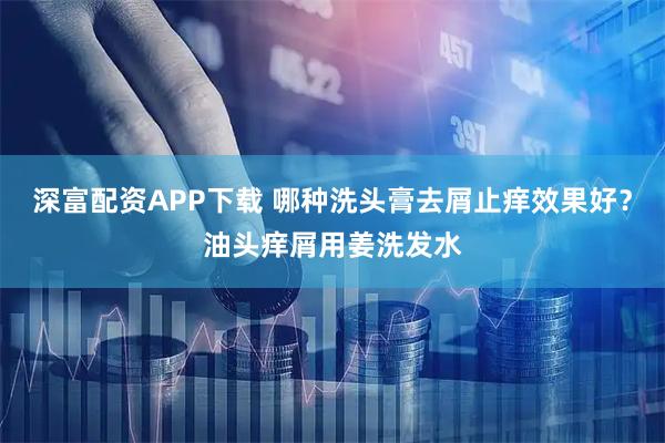 深富配资APP下载 哪种洗头膏去屑止痒效果好？油头痒屑用姜洗发水