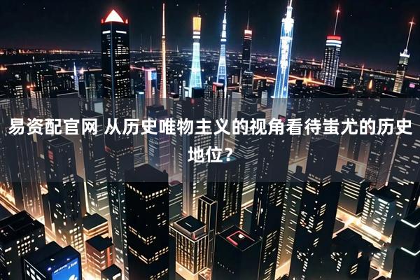 易资配官网 从历史唯物主义的视角看待蚩尤的历史地位？