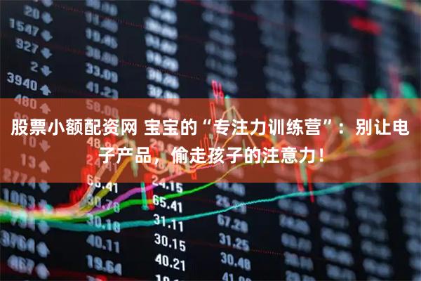 股票小额配资网 宝宝的“专注力训练营”：别让电子产品，偷走孩子的注意力！