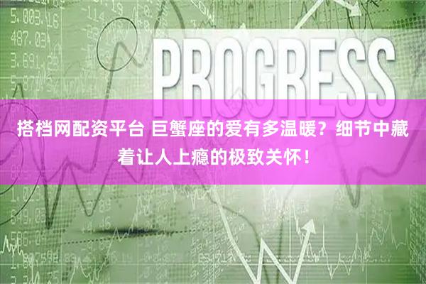 搭档网配资平台 巨蟹座的爱有多温暖？细节中藏着让人上瘾的极致关怀！