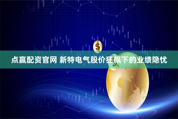点赢配资官网 新特电气股价狂飙下的业绩隐忧