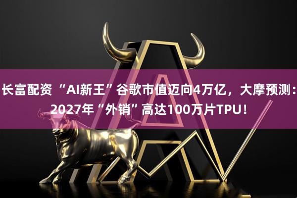 长富配资 “AI新王”谷歌市值迈向4万亿，大摩预测：2027年“外销”高达100万片TPU！