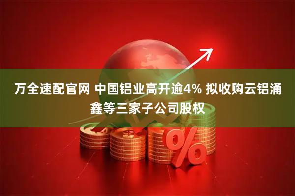 万全速配官网 中国铝业高开逾4% 拟收购云铝涌鑫等三家子公司股权