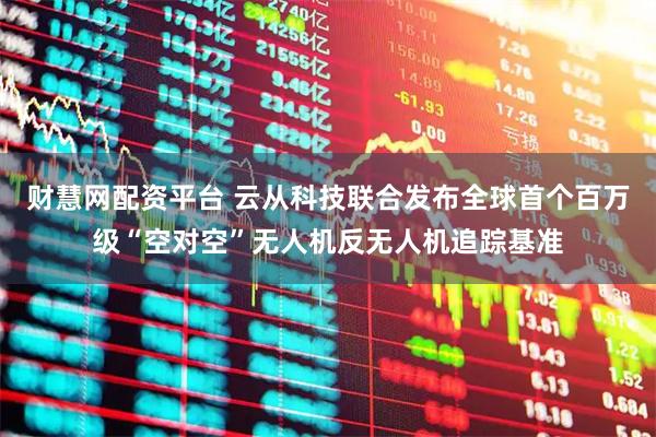 财慧网配资平台 云从科技联合发布全球首个百万级“空对空”无人机反无人机追踪基准