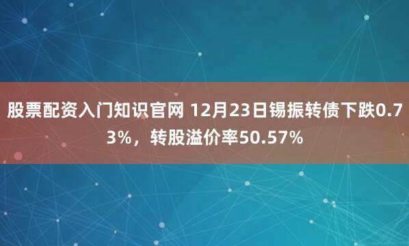 股票配资入门知识官网 12月23日锡振转债下跌0.73%，转股溢价率50.57%