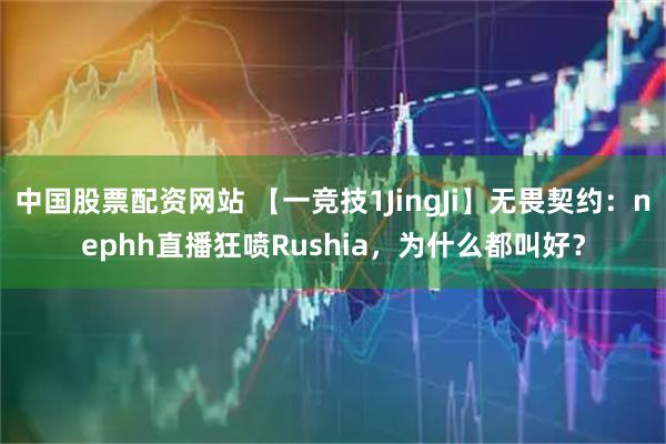 中国股票配资网站 【一竞技1JingJi】无畏契约：nephh直播狂喷Rushia，为什么都叫好？