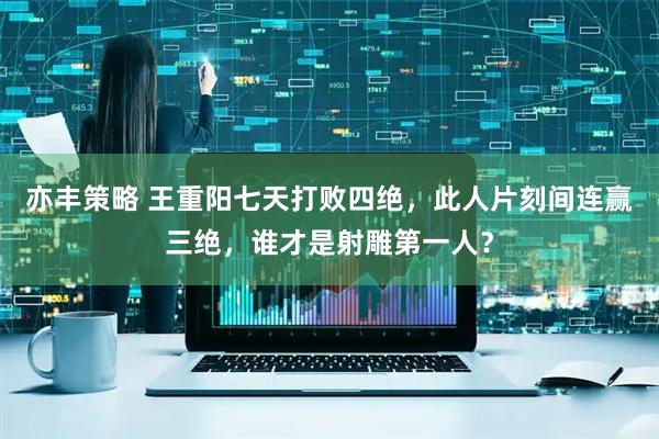 亦丰策略 王重阳七天打败四绝，此人片刻间连赢三绝，谁才是射雕第一人？