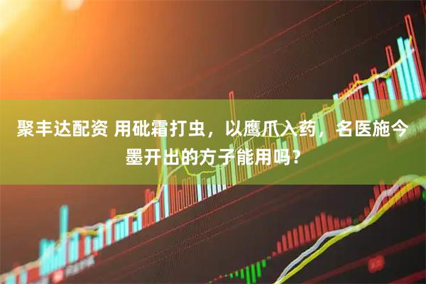聚丰达配资 用砒霜打虫，以鹰爪入药，名医施今墨开出的方子能用吗？