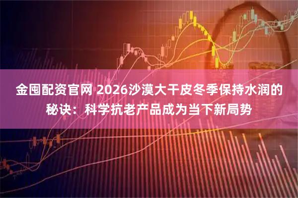 金囤配资官网 2026沙漠大干皮冬季保持水润的秘诀：科学抗老产品成为当下新局势