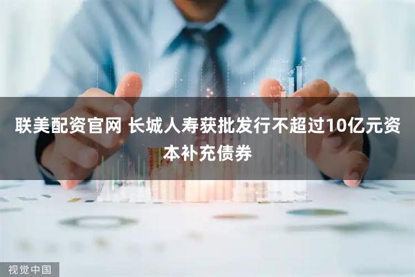 联美配资官网 长城人寿获批发行不超过10亿元资本补充债券