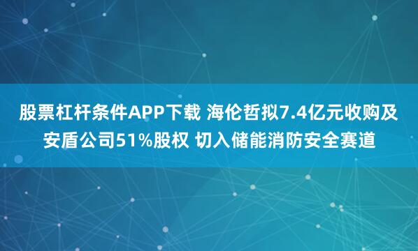 股票杠杆条件APP下载 海伦哲拟7.4亿元收购及安盾公司51%股权 切入储能消防安全赛道
