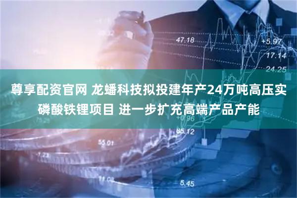 尊享配资官网 龙蟠科技拟投建年产24万吨高压实磷酸铁锂项目 进一步扩充高端产品产能