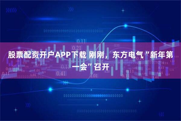 股票配资开户APP下载 刚刚，东方电气“新年第一会”召开