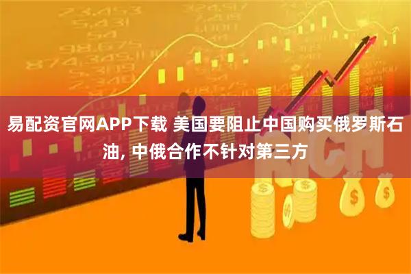 易配资官网APP下载 美国要阻止中国购买俄罗斯石油, 中俄合作不针对第三方