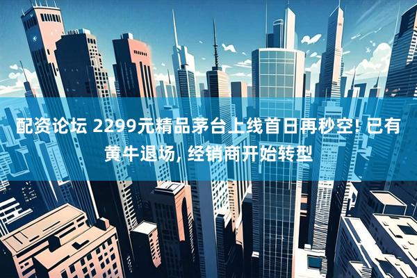 配资论坛 2299元精品茅台上线首日再秒空! 已有黄牛退场, 经销商开始转型