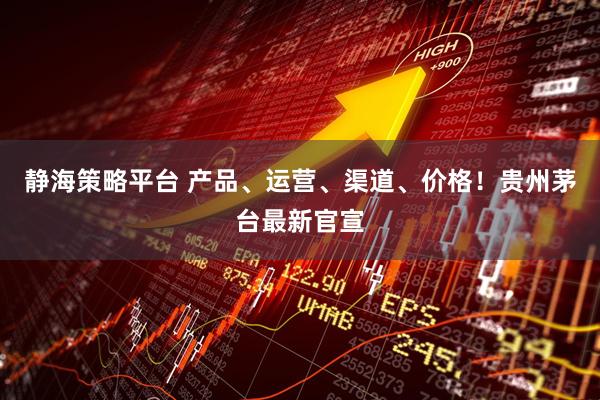 静海策略平台 产品、运营、渠道、价格！贵州茅台最新官宣