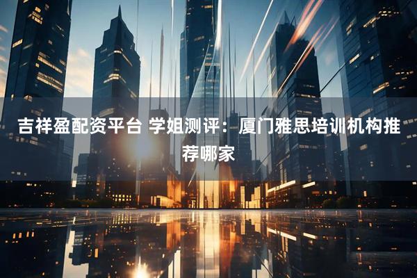 吉祥盈配资平台 学姐测评：厦门雅思培训机构推荐哪家