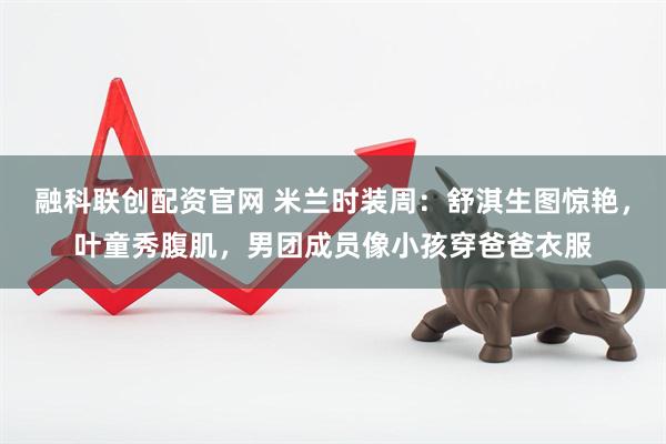 融科联创配资官网 米兰时装周：舒淇生图惊艳，叶童秀腹肌，男团成员像小孩穿爸爸衣服